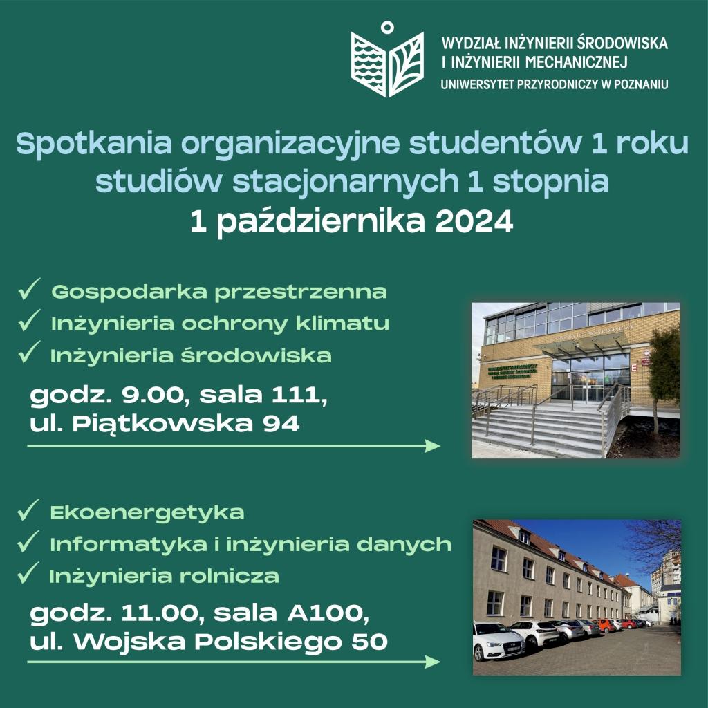 Spotkania organizacyjne studentów 1 roku studiów stacjonarnych w dniu 1 października 2024. Gospodarka przestrzenna, inżynieria ochrony klimatu, inżynieria środowiska o godzinie 09:00 w sali 111 przy ulicy Piątkowskiej 94. Dla kierunków: ekoenergetyka, informatyka i inżynieria danych, inżynieria rolnicza o godzinie 11:00 w sali A100, przy ulicy Wojska Polskiego 50.