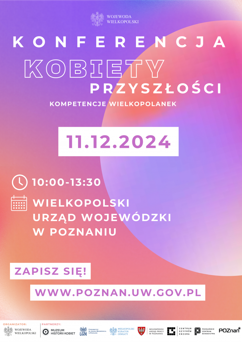  Plakat promujący konferencję "KONFERENCJA KOBIETY PRZYSZŁOŚCI" z dynamicznym, nowoczesnym designem. Tytuł w stylizowanej, pogrubionej, fioletowej czcionce na tle gradientu w odcieniach fioletu i różu z miękkimi, zaokrąglonymi kształtami. Widoczna data "11.12.2024" w dużej, wyrazistej czcionce, a także szczegóły godzinowe (10:00-13:30) i lokalizacja: "WIELKOPOLSKI URZĄD WOJEWÓDZKI W POZNANIU". Na plakacie umieszczono hasło "ZAPISZ SIĘ!" oraz adres strony WWW.POZNAN.UW.GOV.PL. Na dole znajdują się logotypy organizacji partnerskich, tworzące wrażenie profesjonalnego i wspieranego wydarzenia.