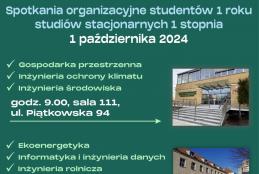 Spotkania organizacyjne studentów 1 roku studiów stacjonarnych w dniu 1 października 2024. Gospodarka przestrzenna, inżynieria ochrony klimatu, inżynieria środowiska o godzinie 09:00 w sali 111 przy ulicy Piątkowskiej 94. Dla kierunków: ekoenergetyka, informatyka i inżynieria danych, inżynieria rolnicza o godzinie 11:00 w sali A100, przy ulicy Wojska Polskiego 50.